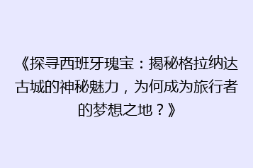 《探寻西班牙瑰宝：揭秘格拉纳达古城的神秘魅力，为何成为旅行者的梦想之地？》
