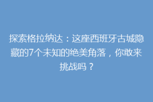 探索格拉纳达：这座西班牙古城隐藏的7个未知的绝美角落，你敢来挑战吗？