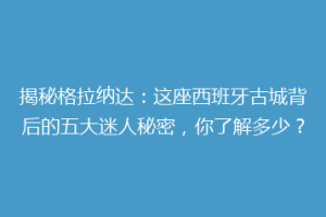 揭秘格拉纳达：这座西班牙古城背后的五大迷人秘密，你了解多少？