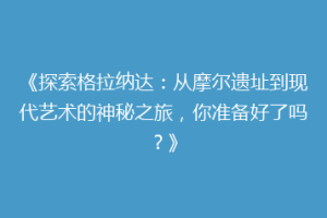 《探索格拉纳达：从摩尔遗址到现代艺术的神秘之旅，你准备好了吗？》