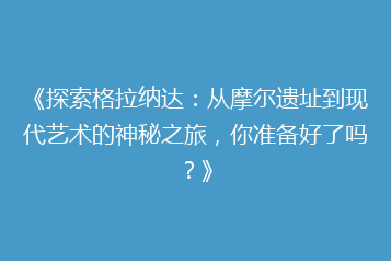 《探索格拉纳达:从摩尔遗址到现代艺术的神秘之旅,你准备好了吗?》