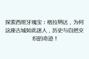 探索西班牙瑰宝：格拉纳达，为何这座古城如此迷人，历史与自然交织的奇迹！