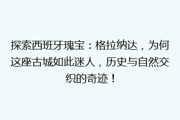 探索西班牙瑰宝:格拉纳达,为何这座古城如此迷人,历史与自然交织的奇迹!