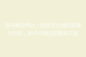 探寻格拉纳达：西班牙古城的浪漫与历史，你不可错过的独特之旅