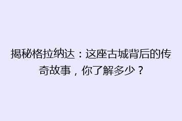 揭秘格拉纳达:这座古城背后的传奇故事,你了解多少?