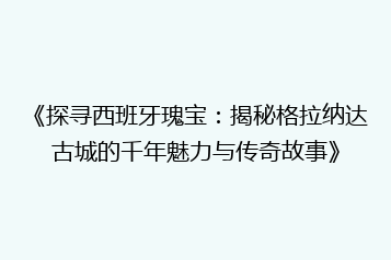 《探寻西班牙瑰宝:揭秘格拉纳达古城的千年魅力与传奇故事》