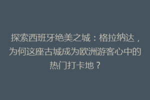 探索西班牙绝美之城：格拉纳达，为何这座古城成为欧洲游客心中的热门打卡地？