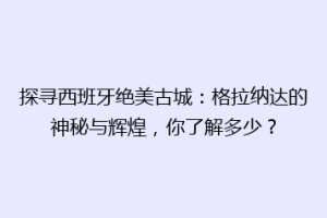 探寻西班牙绝美古城：格拉纳达的神秘与辉煌，你了解多少？