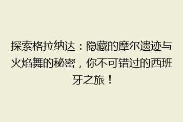 探索格拉纳达:隐藏的摩尔遗迹与火焰舞的秘密,你不可错过的西班牙之旅!