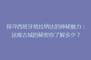 探寻西班牙格拉纳达的神秘魅力：这座古城的秘密你了解多少？