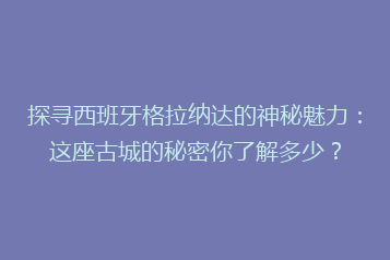 探寻西班牙格拉纳达的神秘魅力：这座古城的秘密你了解多少？