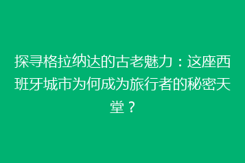探寻格拉纳达的古老魅力:这座西班牙城市为何成为旅行者的秘密天堂?