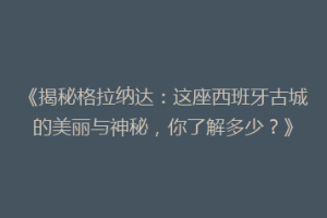 《揭秘格拉纳达：这座西班牙古城的美丽与神秘，你了解多少？》