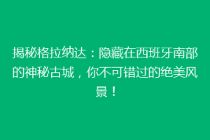 揭秘格拉纳达：隐藏在西班牙南部的神秘古城，你不可错过的绝美风景！