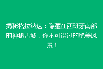 揭秘格拉纳达:隐藏在西班牙南部的神秘古城,你不可错过的绝美风景!