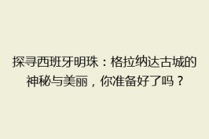 探寻西班牙明珠：格拉纳达古城的神秘与美丽，你准备好了吗？