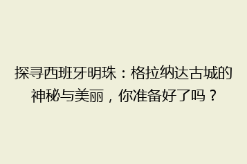 探寻西班牙明珠:格拉纳达古城的神秘与美丽,你准备好了吗?