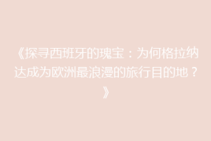 《探寻西班牙的瑰宝：为何格拉纳达成为欧洲最浪漫的旅行目的地？》