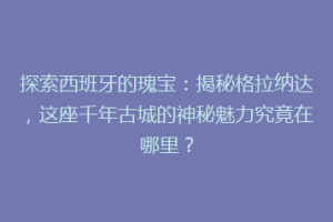 探索西班牙的瑰宝：揭秘格拉纳达，这座千年古城的神秘魅力究竟在哪里？