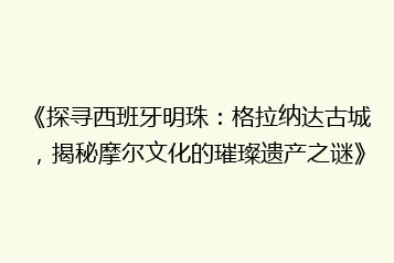 《探寻西班牙明珠:格拉纳达古城,揭秘摩尔文化的璀璨遗产之谜》