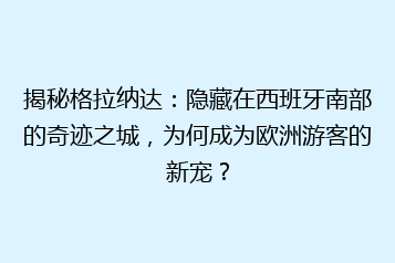 揭秘格拉纳达:隐藏在西班牙南部的奇迹之城,为何成为欧洲游客的新宠?