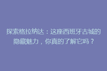 探索格拉纳达:这座西班牙古城的隐藏魅力,你真的了解它吗?