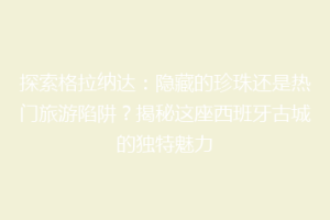 探索格拉纳达：隐藏的珍珠还是热门旅游陷阱？揭秘这座西班牙古城的独特魅力