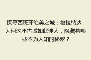 探寻西班牙绝美之城：格拉纳达，为何这座古城如此迷人，隐藏着哪些不为人知的秘密？