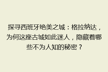 探寻西班牙绝美之城：格拉纳达，为何这座古城如此迷人，隐藏着哪些不为人知的秘密？