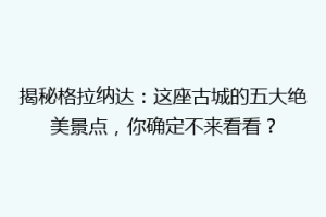 揭秘格拉纳达：这座古城的五大绝美景点，你确定不来看看？