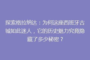 探索格拉纳达:为何这座西班牙古城如此迷人,它的历史魅力究竟隐藏了多少秘密?