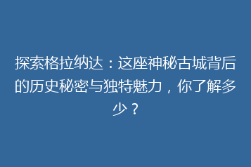 探索格拉纳达:这座神秘古城背后的历史秘密与独特魅力,你了解多少?