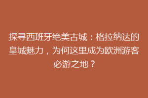探寻西班牙绝美古城：格拉纳达的皇城魅力，为何这里成为欧洲游客必游之地？