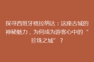 探寻西班牙格拉纳达：这座古城的神秘魅力，为何成为游客心中的“珍珠之城”？