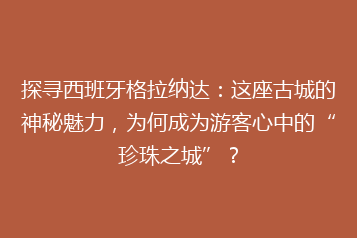 探寻西班牙格拉纳达:这座古城的神秘魅力,为何成为游客心中的“珍珠之城”?