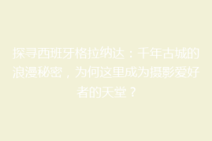 探寻西班牙格拉纳达：千年古城的浪漫秘密，为何这里成为摄影爱好者的天堂？