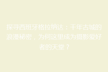探寻西班牙格拉纳达:千年古城的浪漫秘密,为何这里成为摄影爱好者的天堂?