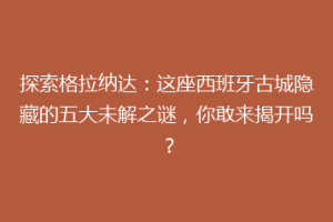 探索格拉纳达：这座西班牙古城隐藏的五大未解之谜，你敢来揭开吗？