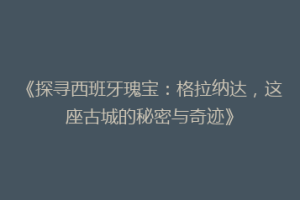 《探寻西班牙瑰宝：格拉纳达，这座古城的秘密与奇迹》