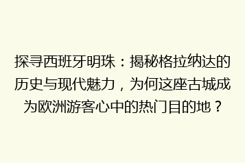 探寻西班牙明珠:揭秘格拉纳达的历史与现代魅力,为何这座古城成为欧洲游客心中的热门目的地?