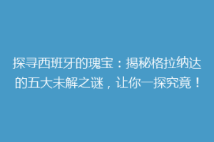 探寻西班牙的瑰宝：揭秘格拉纳达的五大未解之谜，让你一探究竟！