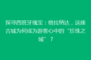 探寻西班牙瑰宝：格拉纳达，这座古城为何成为游客心中的“珍珠之城”？