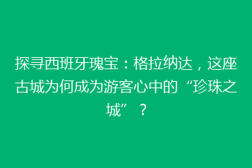 探寻西班牙瑰宝:格拉纳达,这座古城为何成为游客心中的“珍珠之城”?