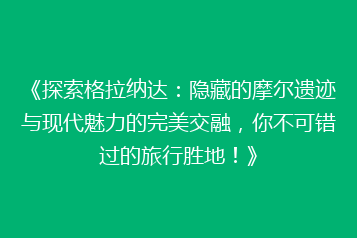 《探索格拉纳达:隐藏的摩尔遗迹与现代魅力的完美交融,你不可错过的旅行胜地!》