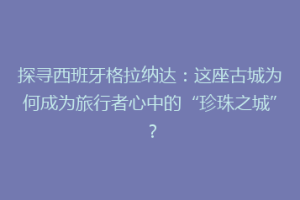 探寻西班牙格拉纳达：这座古城为何成为旅行者心中的“珍珠之城”？