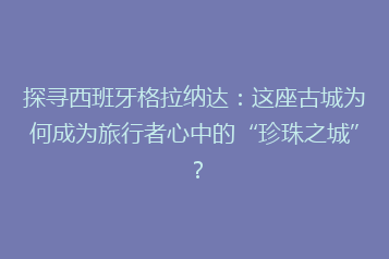 探寻西班牙格拉纳达:这座古城为何成为旅行者心中的“珍珠之城”?