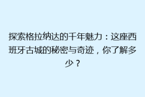 探索格拉纳达的千年魅力：这座西班牙古城的秘密与奇迹，你了解多少？