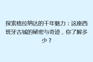 探索格拉纳达的千年魅力:这座西班牙古城的秘密与奇迹,你了解多少?