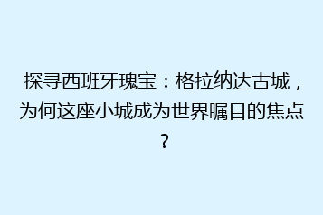 探寻西班牙瑰宝:格拉纳达古城,为何这座小城成为世界瞩目的焦点?