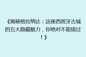《揭秘格拉纳达:这座西班牙古城的五大隐藏魅力,你绝对不能错过!》